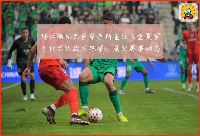 拜仁领先巴萨争夺斯基拉戈登夏窗可能离队战术观察：最新赛事动态与深度分析