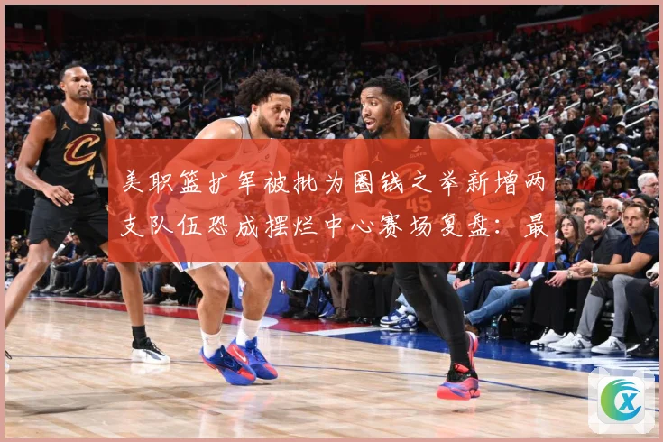 美职篮扩军被批为圈钱之举新增两支队伍恐成摆烂中心赛场复盘：最新赛事动态与深度分析
