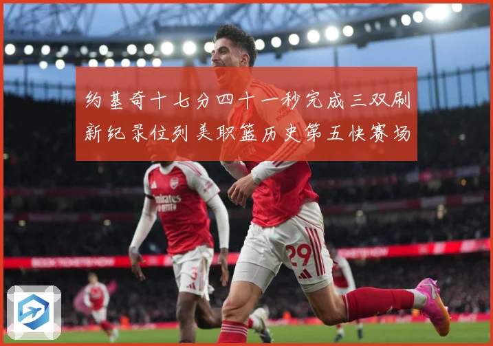 约基奇十七分四十一秒完成三双刷新纪录位列美职篮历史第五快赛场复盘：最新赛事动态与深度分析