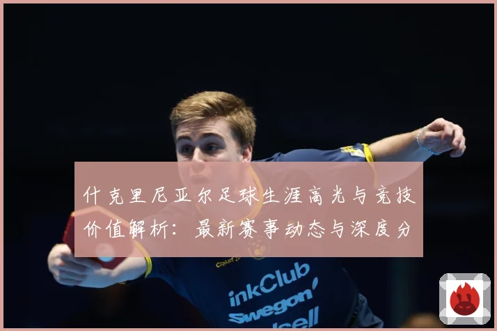 什克里尼亚尔足球生涯高光与竞技价值解析：最新赛事动态与深度分析