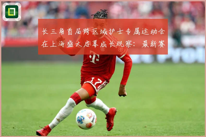 长三角首届跨区域护士专属运动会在上海盛大启幕成长观察：最新赛事动态与深度分析