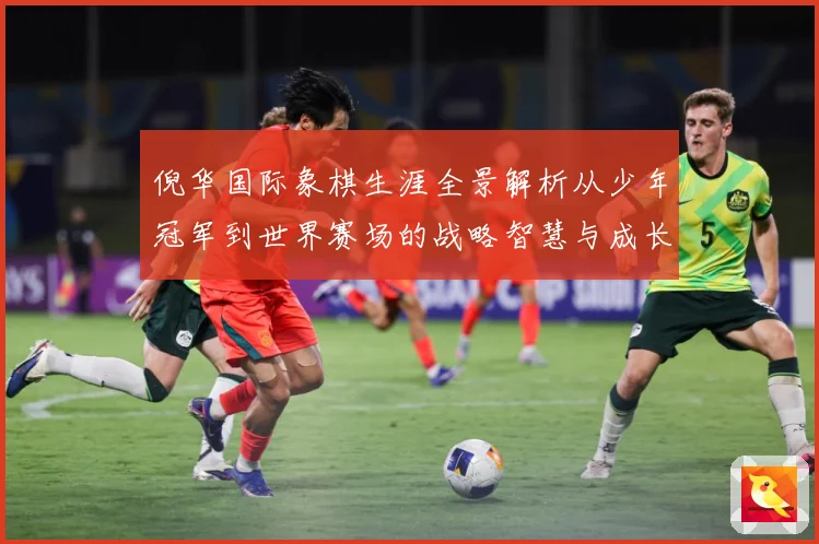 倪华国际象棋生涯全景解析从少年冠军到世界赛场的战略智慧与成长历程：最新赛事动态与深度分析