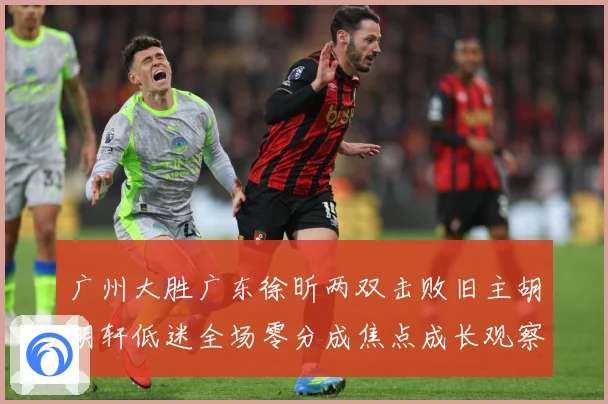 广州大胜广东徐昕两双击败旧主胡明轩低迷全场零分成焦点成长观察：最新赛事动态与深度分析