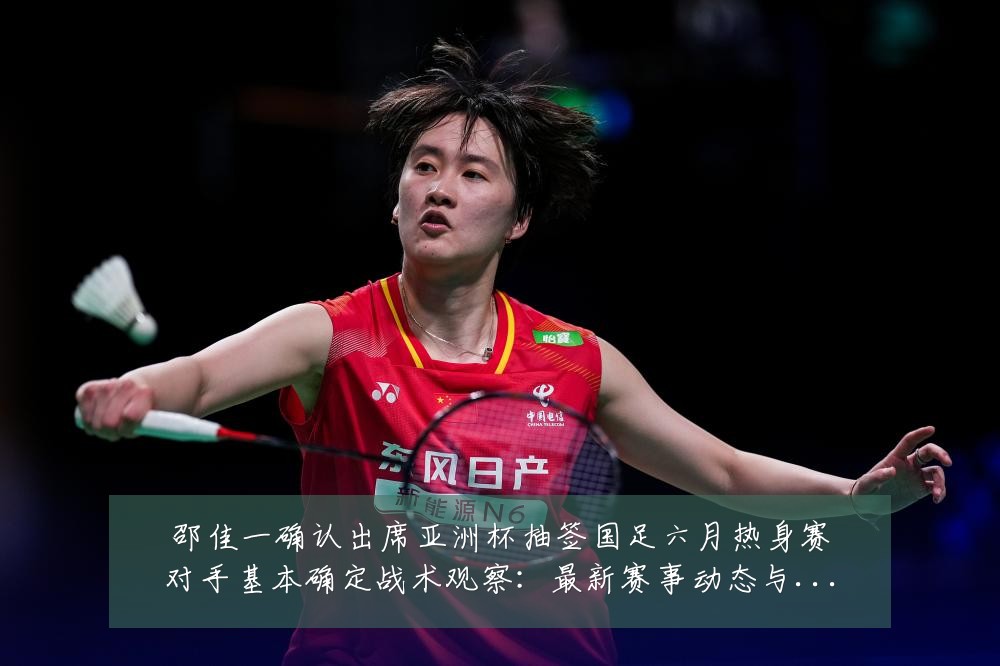 邵佳一确认出席亚洲杯抽签国足六月热身赛对手基本确定战术观察:最新赛事动态与深度分析