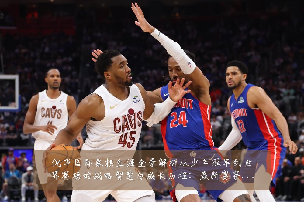 倪华国际象棋生涯全景解析从少年冠军到世界赛场的战略智慧与成长历程:最新赛事动态与深度分析