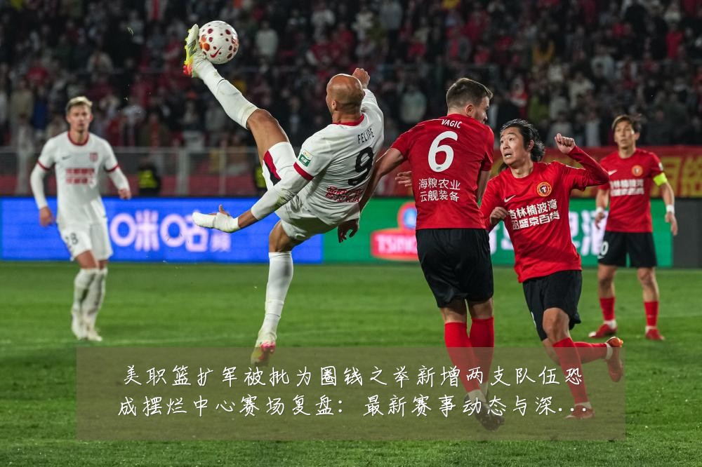 美职篮扩军被批为圈钱之举新增两支队伍恐成摆烂中心赛场复盘:最新赛事动态与深度分析