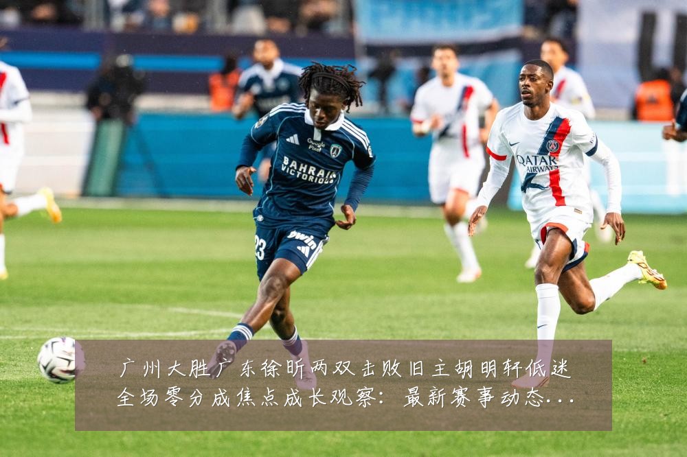 广州大胜广东徐昕两双击败旧主胡明轩低迷全场零分成焦点成长观察：最新赛事动态与深度分析